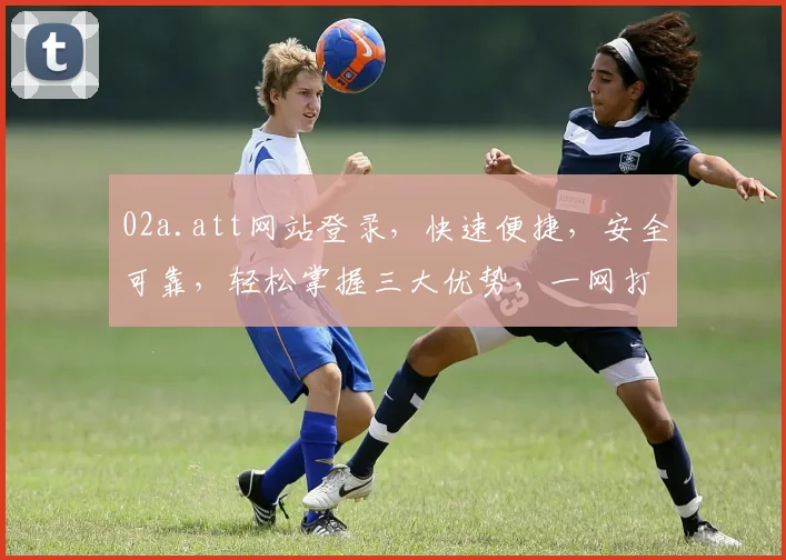 02a.att网站登录，快速便捷，安全可靠，轻松掌握三大优势，一网打尽