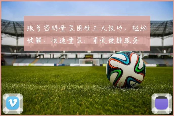 账号密码登录困难三大技巧，轻松破解，快速登录，享受便捷服务