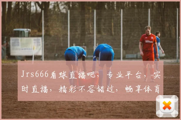 Jrs666看球直播吧，专业平台，实时直播，精彩不容错过，畅享体育盛宴，三重大礼等你来