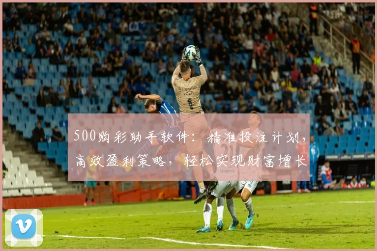 500购彩助手软件：精准投注计划，高效盈利策略，轻松实现财富增长，专业推荐，必看攻略