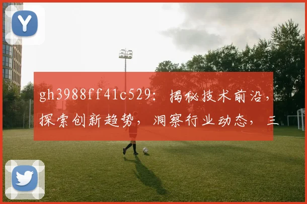 gh3988ff41c529：揭秘技术前沿，探索创新趋势，洞察行业动态，三大视角，深度解读